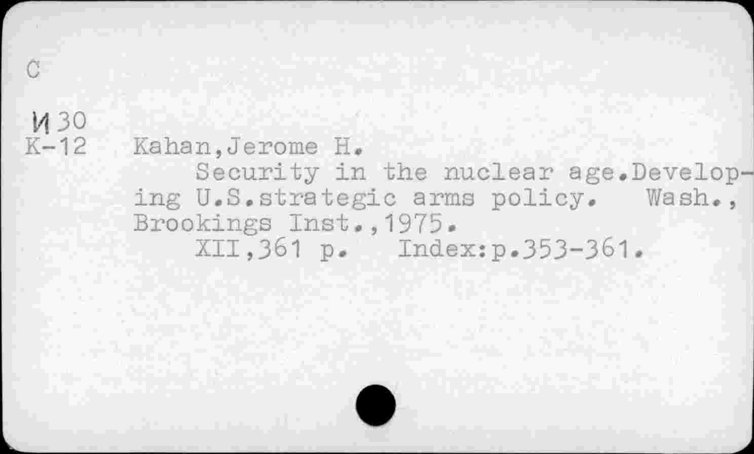 ﻿c
H30
K-12
Kahan,Jerome H.
Security in the nuclear age.Develop ing U.S.strategic arms policy. Wash., Brookings Inst.,1975.
XII,361 p. Index:p.353-361.